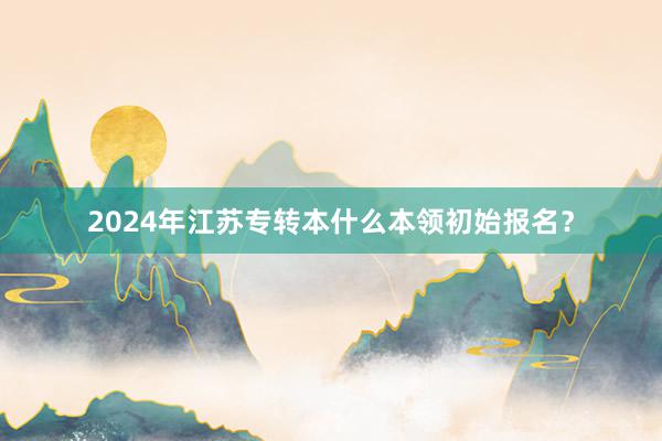 2024年江苏专转本什么本领初始报名？
