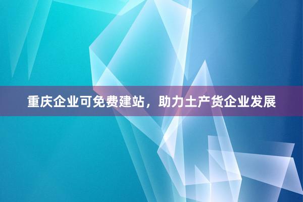 重庆企业可免费建站，助力土产货企业发展