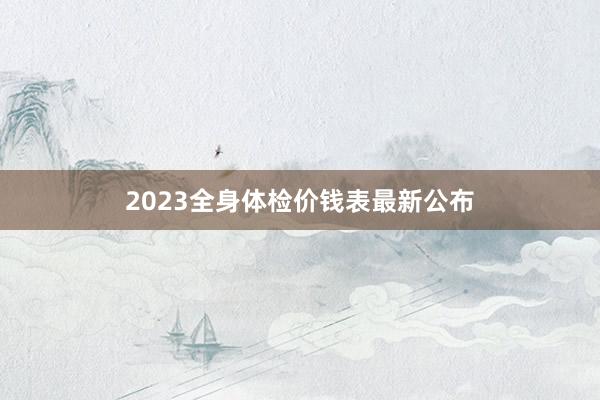 2023全身体检价钱表最新公布