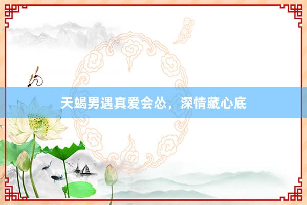 天蝎男遇真爱会怂，深情藏心底
