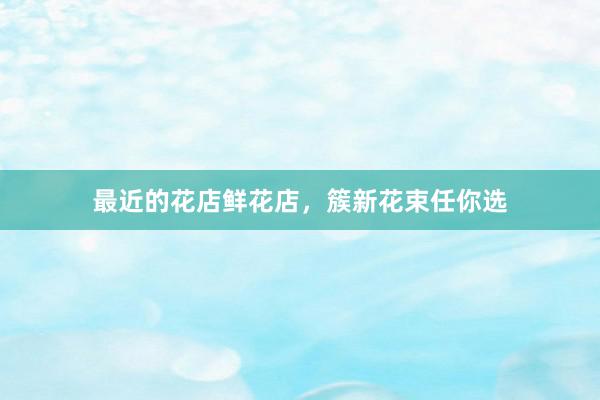 最近的花店鲜花店，簇新花束任你选